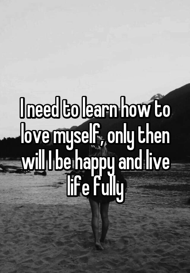 i-need-to-learn-how-to-love-myself-only-then-will-i-be-happy-and-live