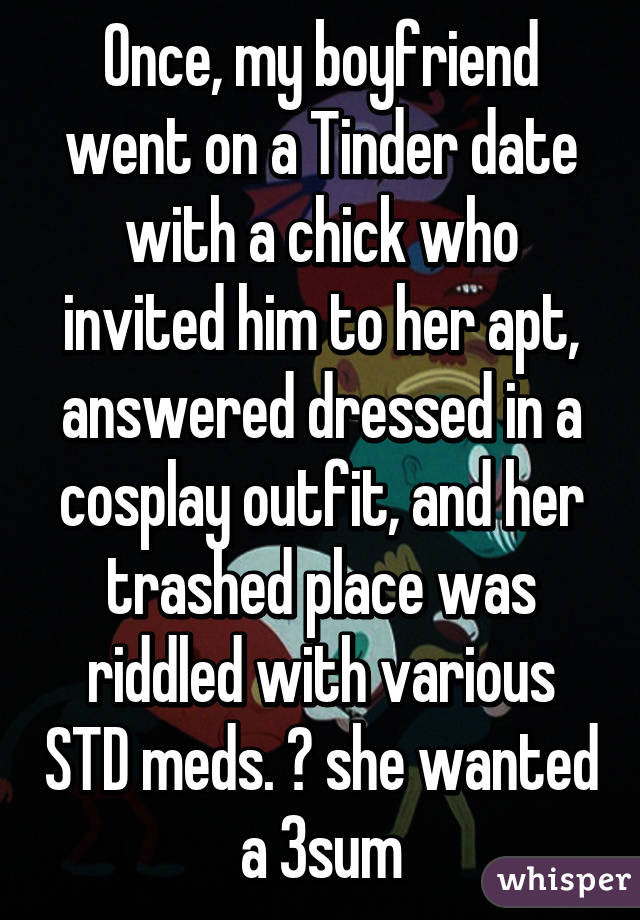 Once, my boyfriend went on a Tinder date with a chick who invited him to her apt, answered dressed in a cosplay outfit, and her trashed place was riddled with various STD meds. ➕ she wanted a 3sum