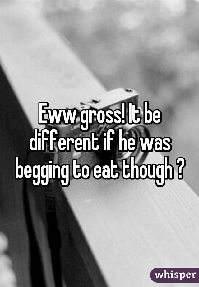Eww gross! It be different if he was begging to eat though 😉