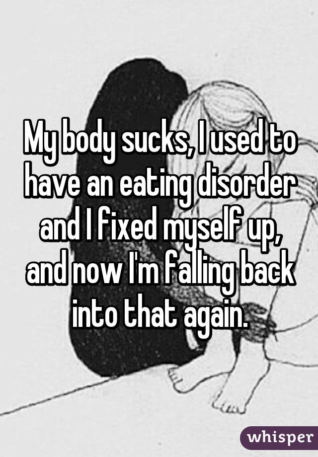 My body sucks, I used to have an eating disorder and I fixed myself up, and now I'm falling back into that again.