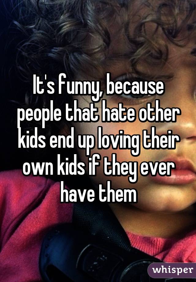 It's funny, because people that hate other kids end up loving their own kids if they ever have them