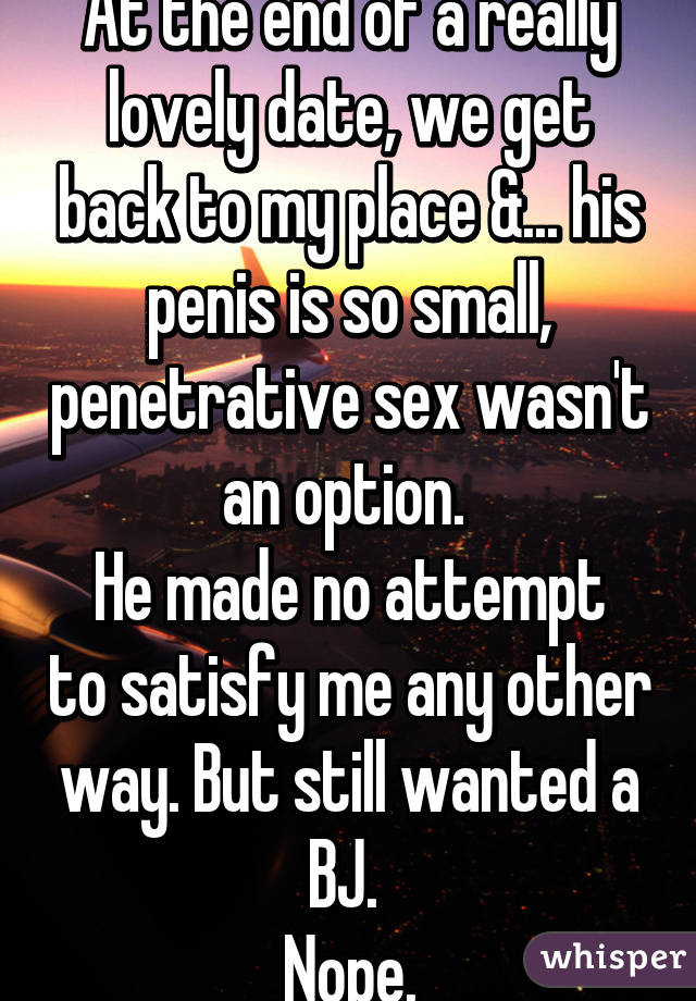 At the end of a really lovely date, we get back to my place &... his penis is so small, penetrative sex wasn't an option. 
He made no attempt to satisfy me any other way. But still wanted a BJ. 
Nope.