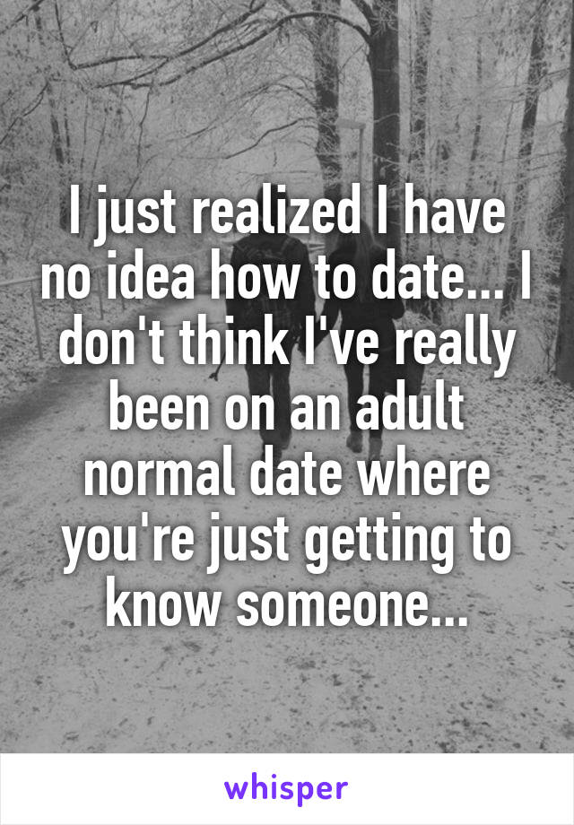 I just realized I have no idea how to date... I don't think I've really been on an adult normal date where you're just getting to know someone...