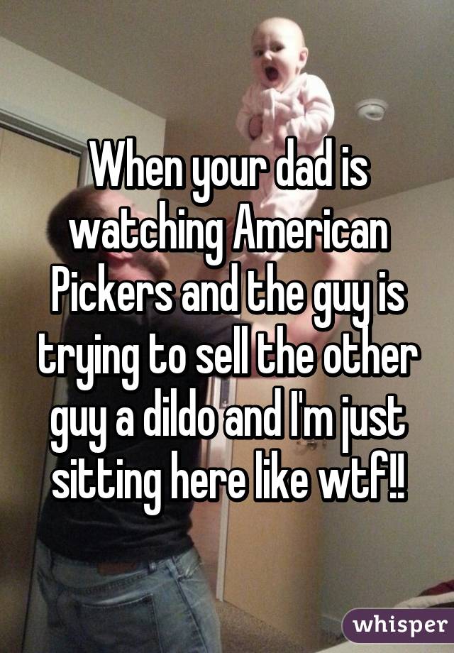 When your dad is watching American Pickers and the guy is trying to sell the other guy a dildo and I'm just sitting here like wtf!!