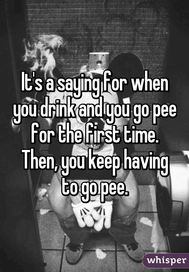 It's a saying for when you drink and you go pee for the first time. Then, you keep having to go pee.