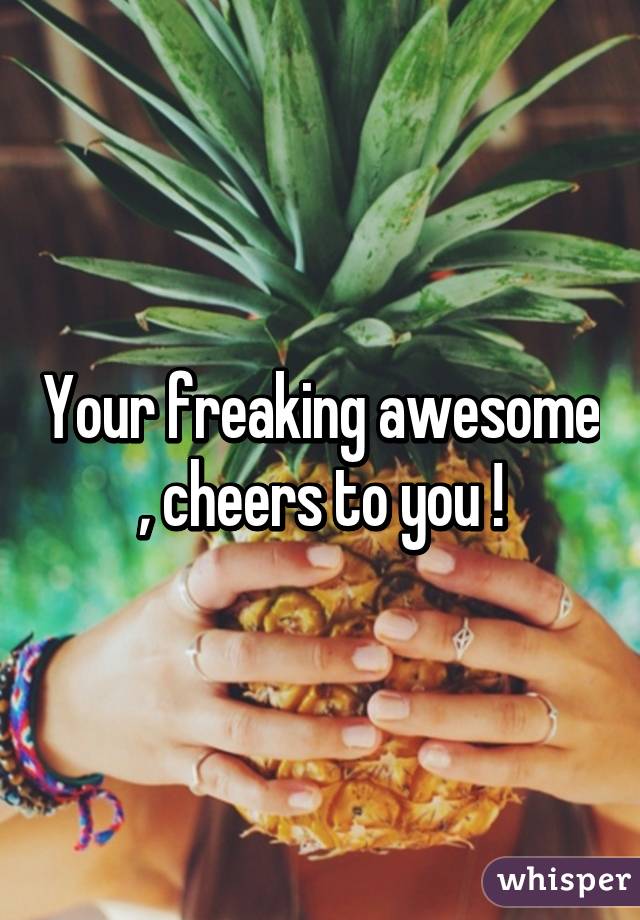 Your freaking awesome , cheers to you !