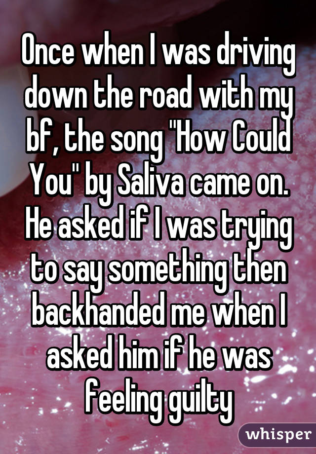 Once when I was driving down the road with my bf, the song "How Could You" by Saliva came on. He asked if I was trying to say something then backhanded me when I asked him if he was feeling guilty