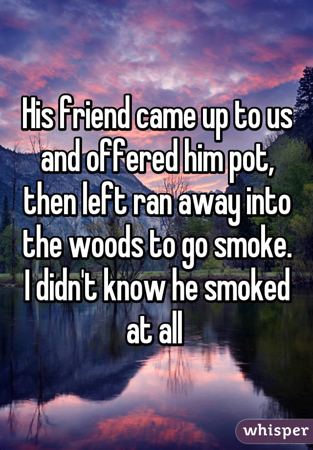 His friend came up to us and offered him pot, then left ran away into the woods to go smoke. I didn't know he smoked at all 