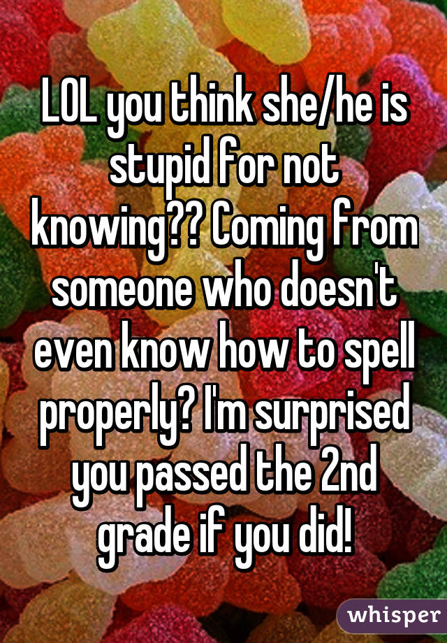 LOL you think she/he is stupid for not knowing?? Coming from someone who doesn't even know how to spell properly? I'm surprised you passed the 2nd grade if you did!