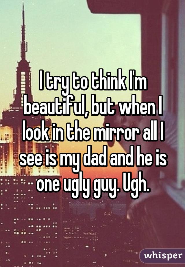 I try to think I'm beautiful, but when I look in the mirror all I see is my dad and he is one ugly guy. Ugh.
