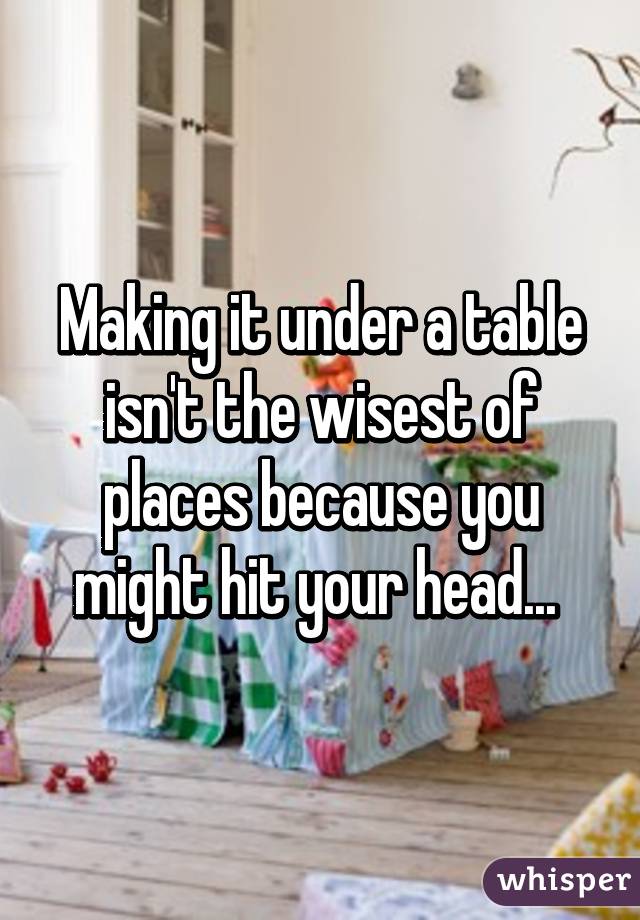 Making it under a table isn't the wisest of places because you might hit your head... 