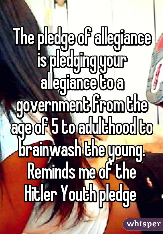 The pledge of allegiance is pledging your allegiance to a government from the age of 5 to adulthood to brainwash the young. Reminds me of the Hitler Youth pledge 