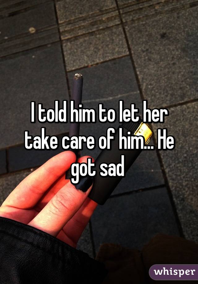 I told him to let her take care of him... He got sad 