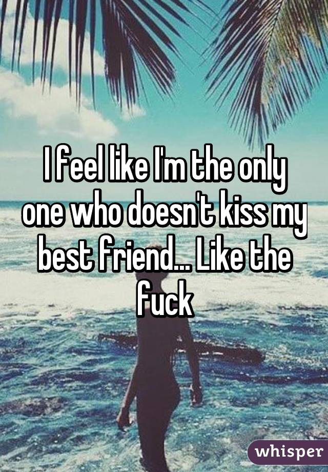I feel like I'm the only one who doesn't kiss my best friend... Like the fuck