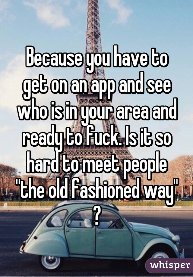 Because you have to get on an app and see who is in your area and ready to fuck. Is it so hard to meet people "the old fashioned way" ?