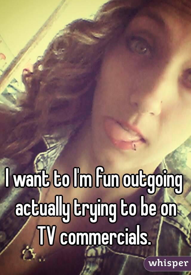 I want to I'm fun outgoing actually trying to be on TV commercials. 