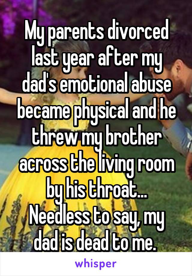 My parents divorced last year after my dad's emotional abuse became physical and he threw my brother across the living room by his throat...
Needless to say, my dad is dead to me. 