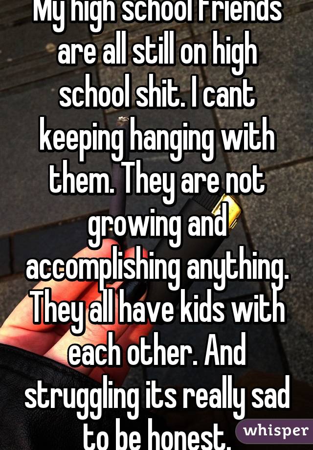 My high school friends are all still on high school shit. I cant keeping hanging with them. They are not growing and accomplishing anything. They all have kids with each other. And struggling its really sad to be honest.
