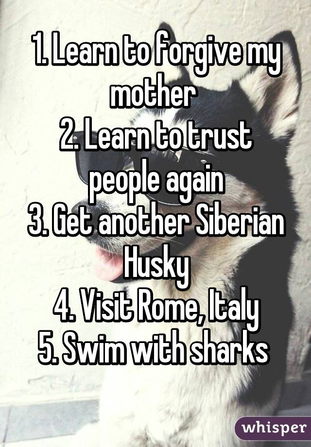 1. Learn to forgive my mother 
2. Learn to trust people again
3. Get another Siberian Husky
4. Visit Rome, Italy
5. Swim with sharks 
