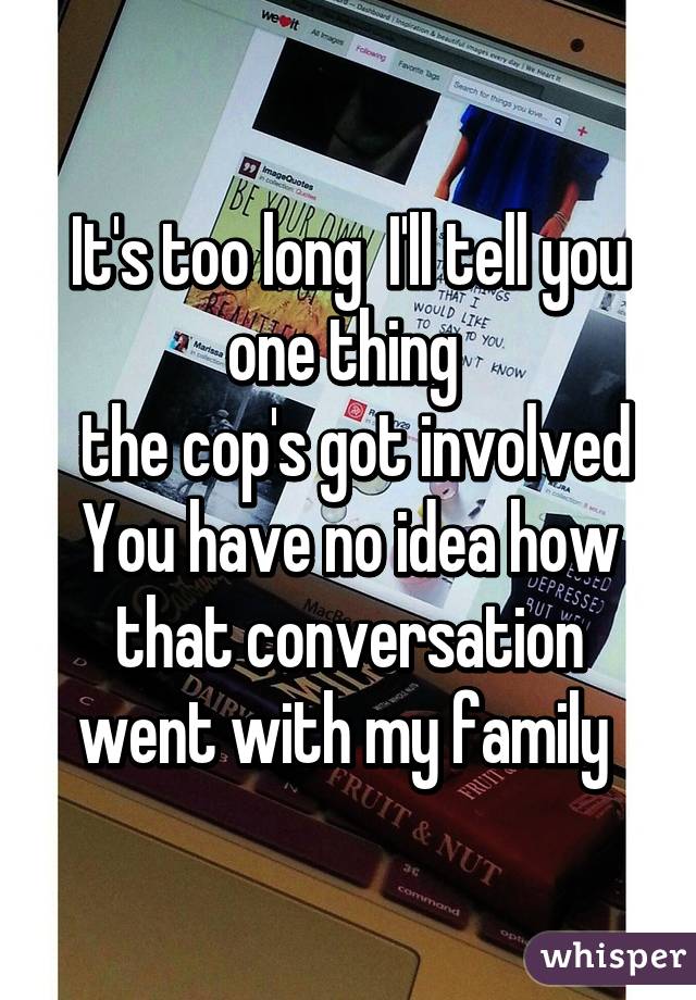 It's too long  I'll tell you one thing 
 the cop's got involved
You have no idea how that conversation went with my family 