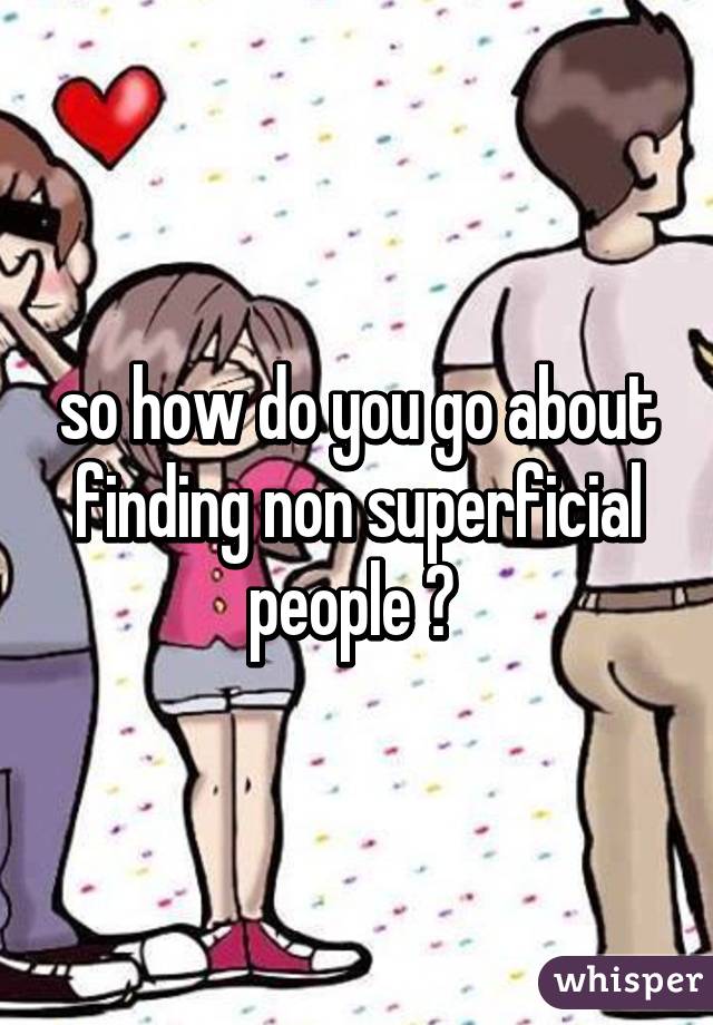 so how do you go about finding non superficial people ? 