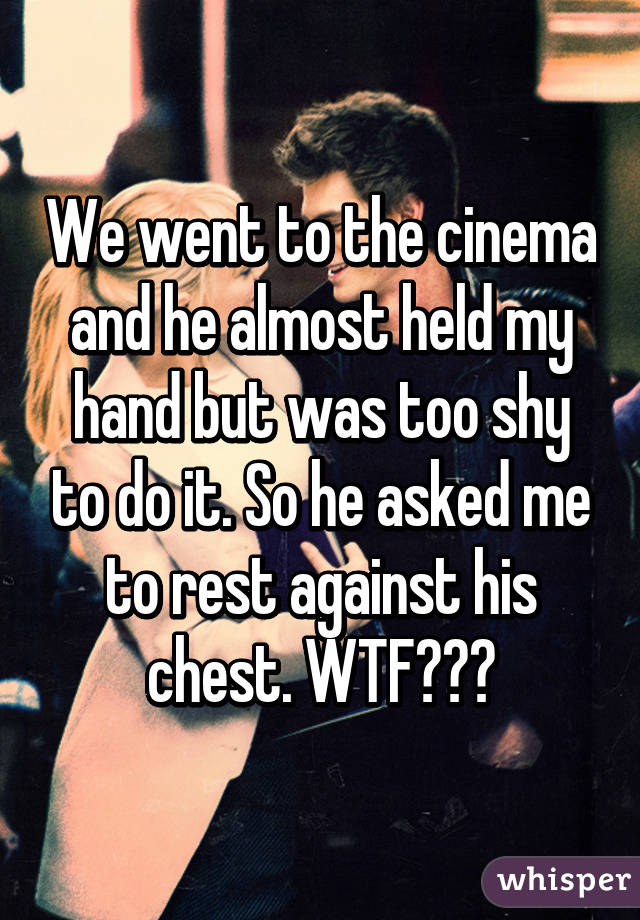 We went to the cinema and he almost held my hand but was too shy to do it. So he asked me to rest against his chest. WTF???