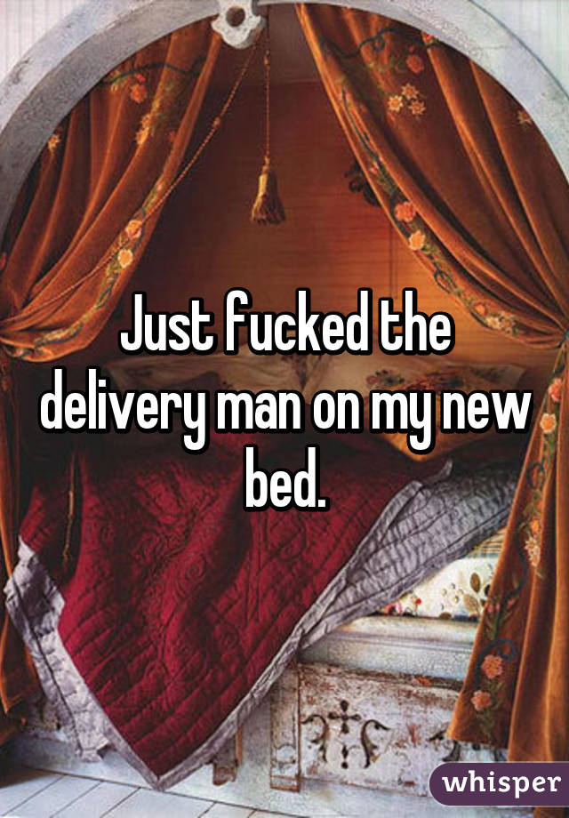 Just fucked the delivery man on my new bed.