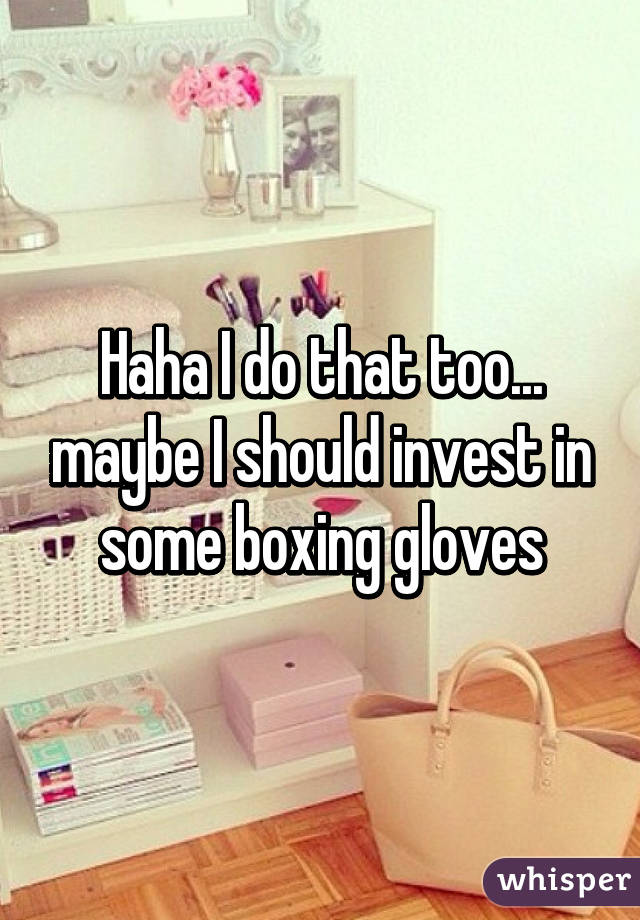 Haha I do that too... maybe I should invest in some boxing gloves