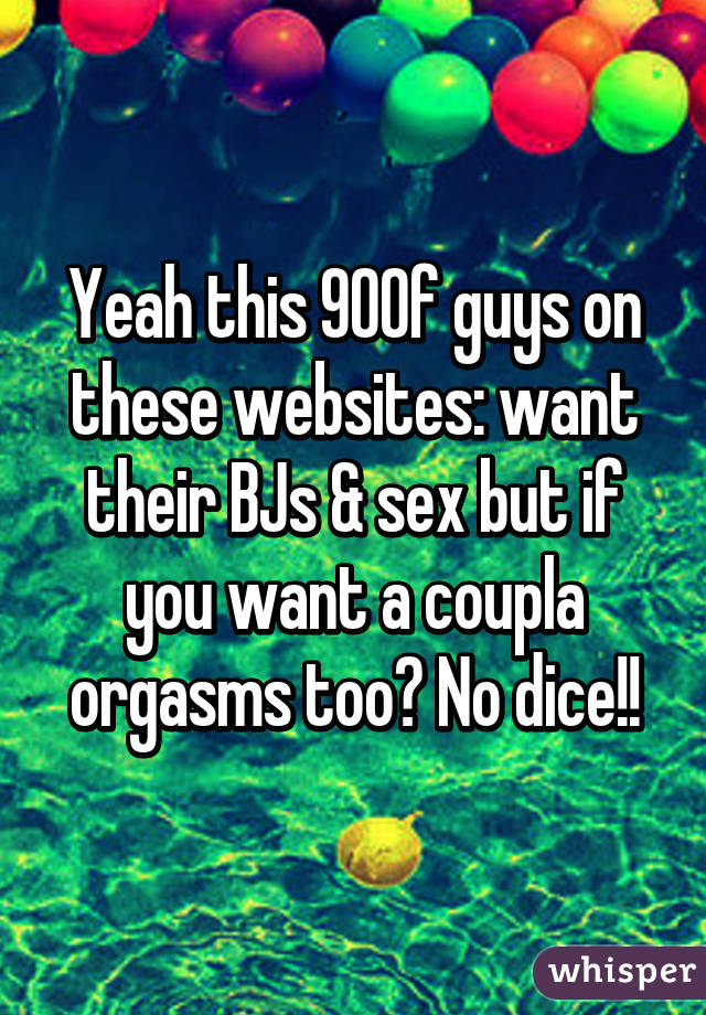 Yeah this 90% of guys on these websites: want their BJs & sex but if you want a coupla orgasms too? No dice!!