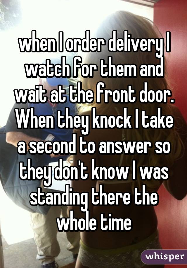 when I order delivery I watch for them and wait at the front door. When they knock I take a second to answer so they don't know I was standing there the whole time
