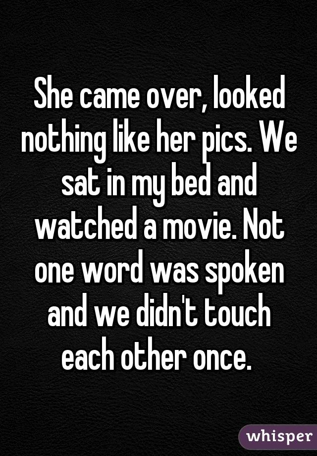 She came over, looked nothing like her pics. We sat in my bed and watched a movie. Not one word was spoken and we didn't touch each other once. 