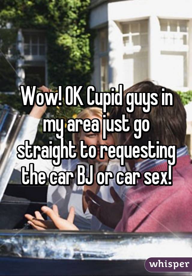 Wow! OK Cupid guys in my area just go straight to requesting the car BJ or car sex!