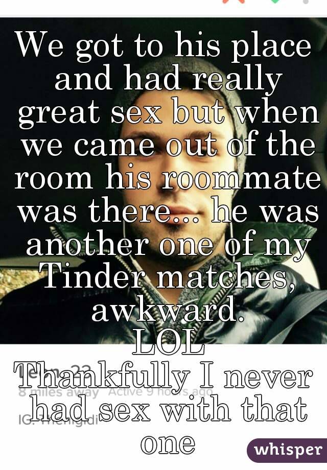 We got to his place and had really great sex but when we came out of the room his roommate was there... he was another one of my Tinder matches, awkward.
 LOL
Thankfully I never had sex with that one