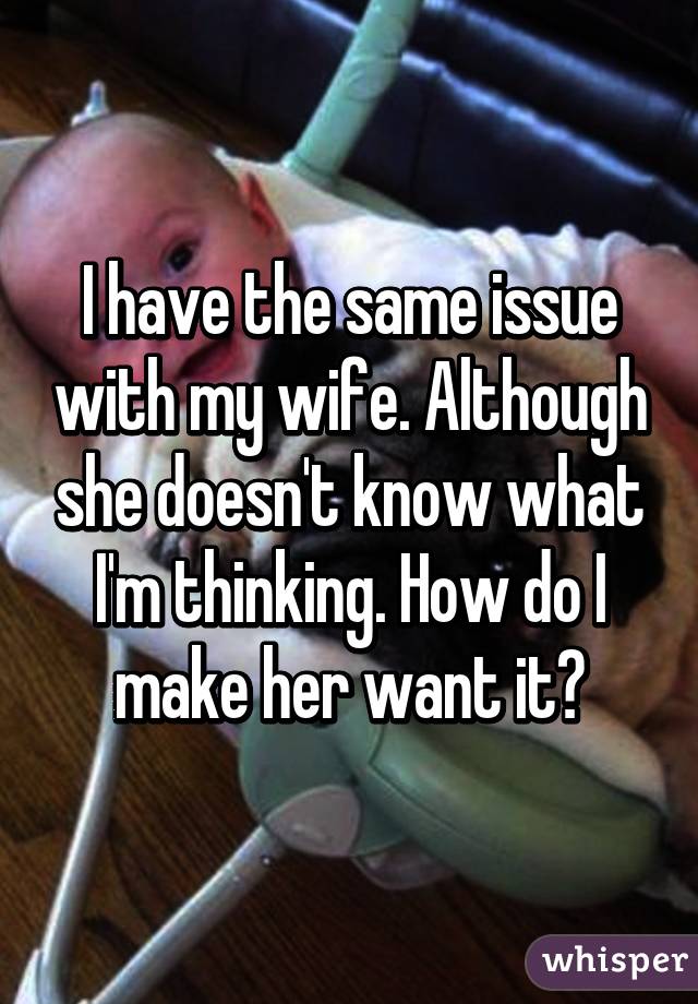 I have the same issue with my wife. Although she doesn't know what I'm thinking. How do I make her want it?