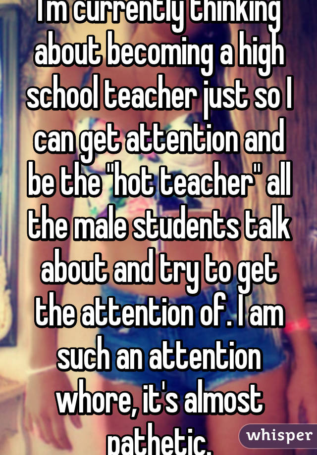 I'm currently thinking about becoming a high school teacher just so I can get attention and be the "hot teacher" all the male students talk about and try to get the attention of. I am such an attention whore, it's almost pathetic.