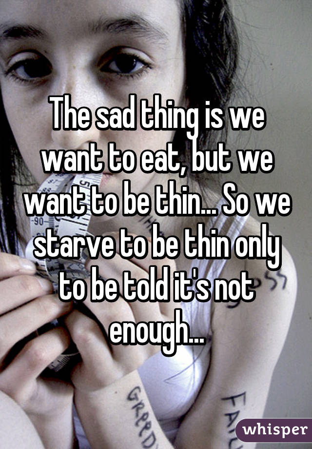 The sad thing is we want to eat, but we want to be thin... So we starve to be thin only to be told it's not enough...