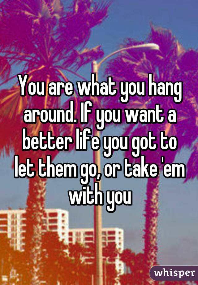 You are what you hang around. If you want a better life you got to let them go, or take 'em with you