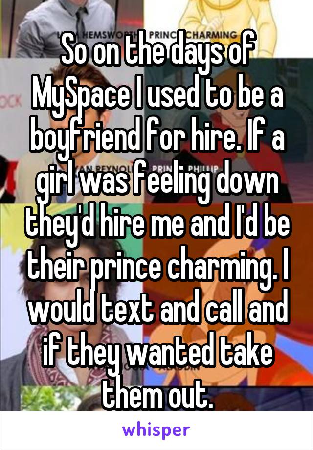 So on the days of MySpace I used to be a boyfriend for hire. If a girl was feeling down they'd hire me and I'd be their prince charming. I would text and call and if they wanted take them out.