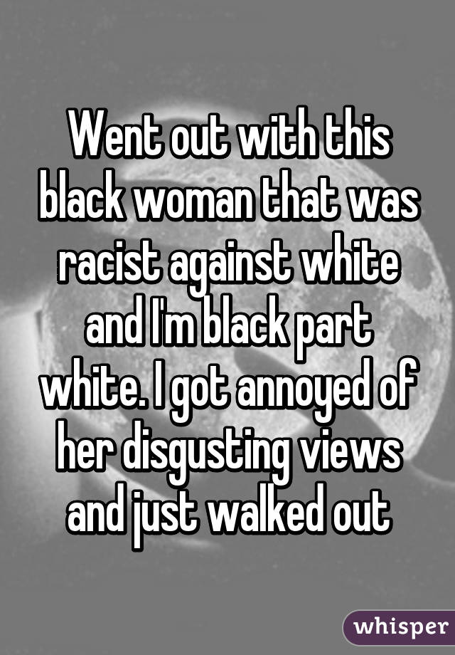 Went out with this black woman that was racist against white and I'm black part white. I got annoyed of her disgusting views and just walked out