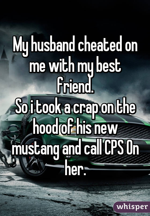 My husband cheated on me with my best friend.
So i took a crap on the hood of his new mustang and call CPS On her.