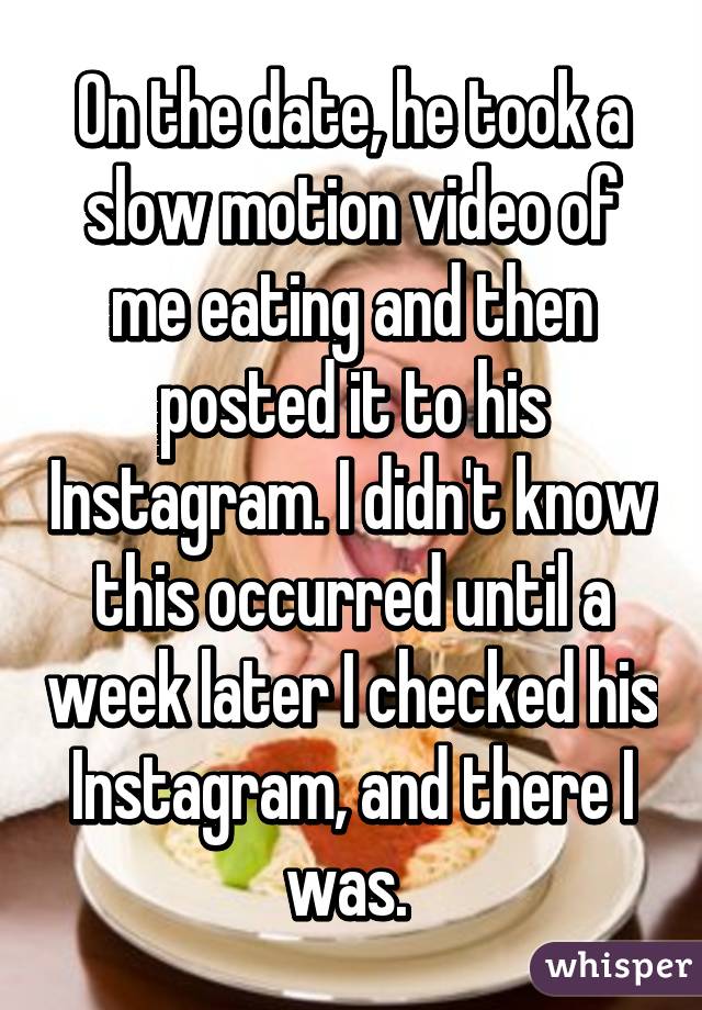 On the date, he took a slow motion video of me eating and then posted it to his Instagram. I didn't know this occurred until a week later I checked his Instagram, and there I was. 