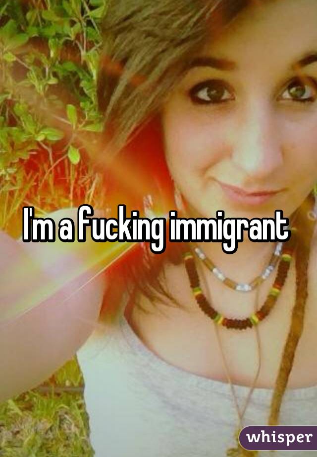 I'm a fucking immigrant 