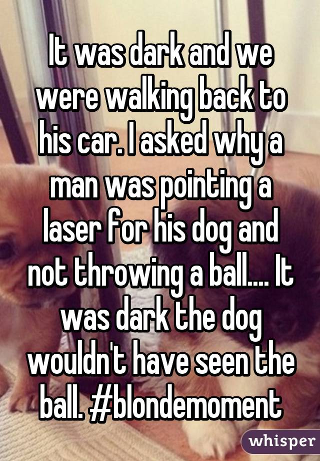 It was dark and we were walking back to his car. I asked why a man was pointing a laser for his dog and not throwing a ball.... It was dark the dog wouldn't have seen the ball. #blondemoment