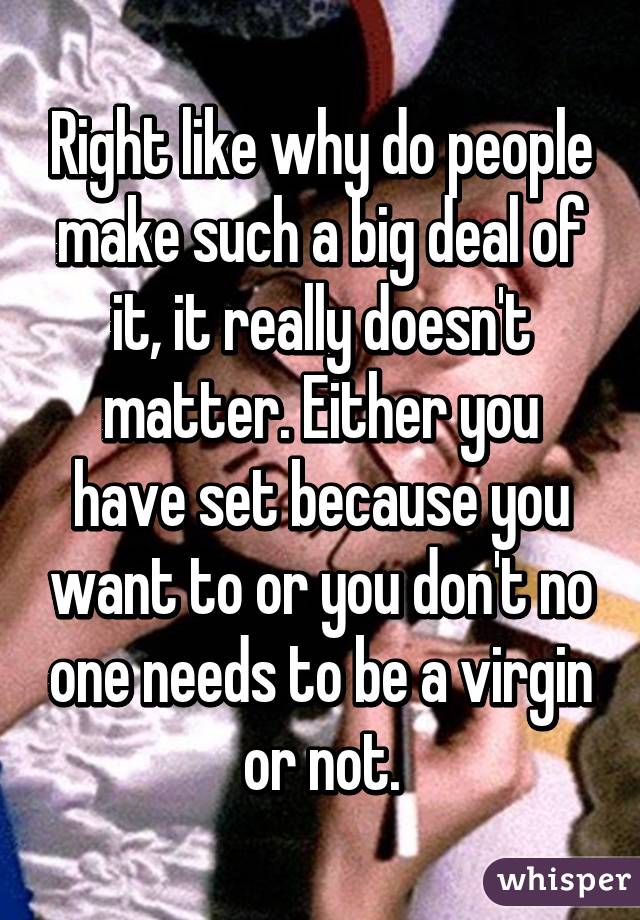 Right like why do people make such a big deal of it, it really doesn't matter. Either you have set because you want to or you don't no one needs to be a virgin or not.