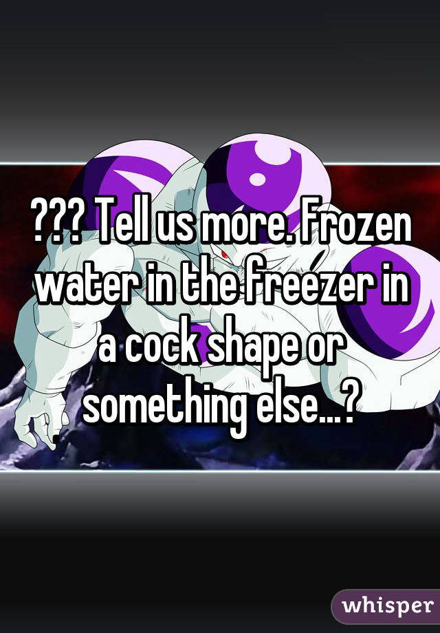 ??? Tell us more. Frozen water in the freezer in a cock shape or something else...?