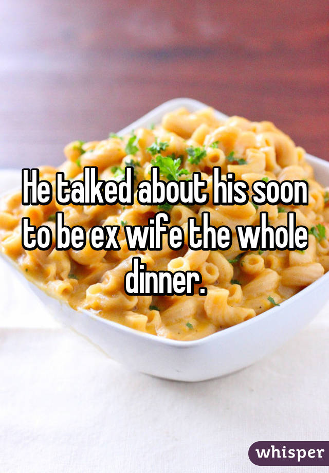 He talked about his soon to be ex wife the whole dinner.
