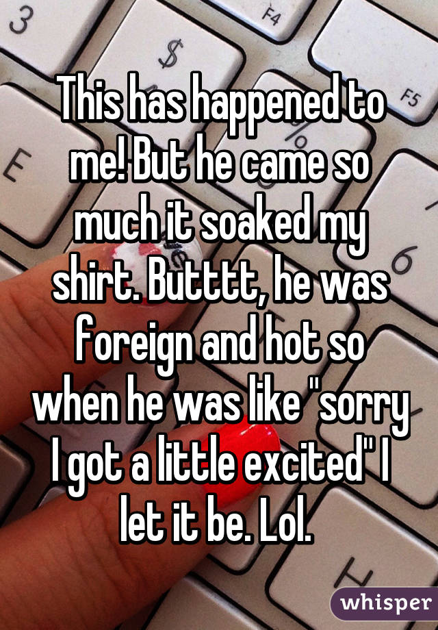 This has happened to me! But he came so much it soaked my shirt. Butttt, he was foreign and hot so when he was like "sorry I got a little excited" I let it be. Lol. 