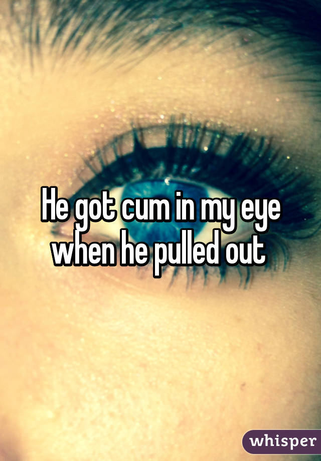 He got cum in my eye when he pulled out 
