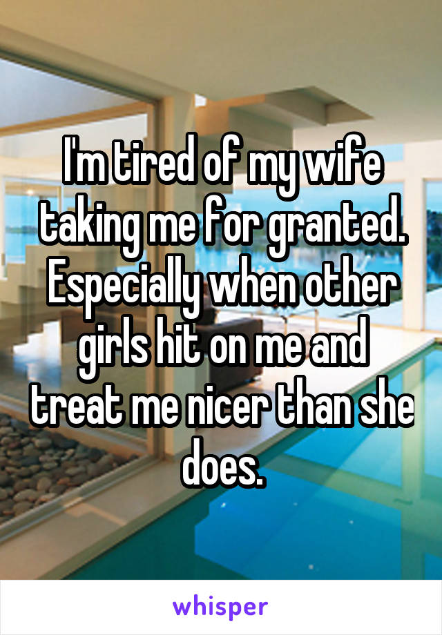 I'm tired of my wife taking me for granted. Especially when other girls hit on me and treat me nicer than she does.