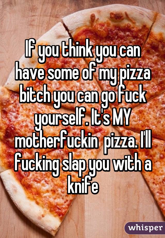 If you think you can have some of my pizza bitch you can go fuck yourself. It's MY motherfuckin  pizza. I'll fucking slap you with a knife